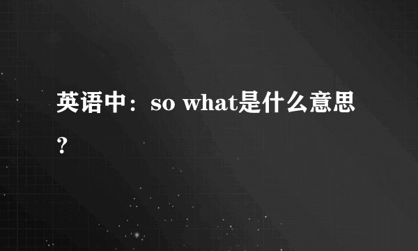 英语中：so what是什么意思？