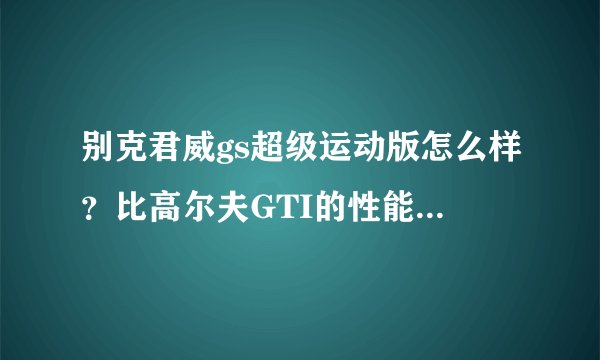 别克君威gs超级运动版怎么样？比高尔夫GTI的性能来说如何？去掉外观