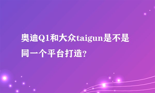 奥迪Q1和大众taigun是不是同一个平台打造？