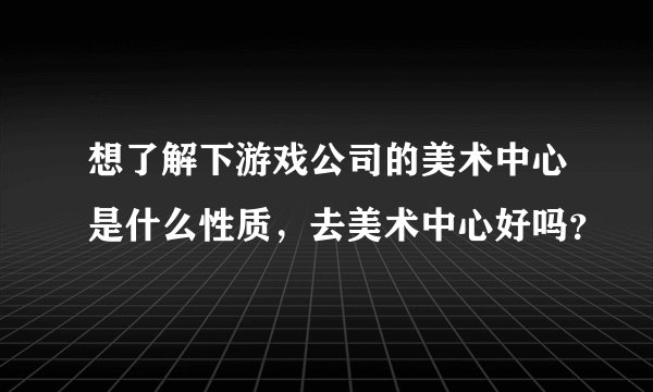 想了解下游戏公司的美术中心是什么性质，去美术中心好吗？