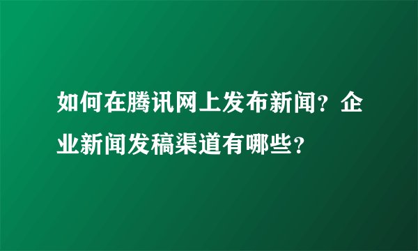 如何在腾讯网上发布新闻？企业新闻发稿渠道有哪些？