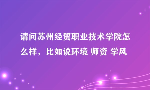 请问苏州经贸职业技术学院怎么样，比如说环境 师资 学风