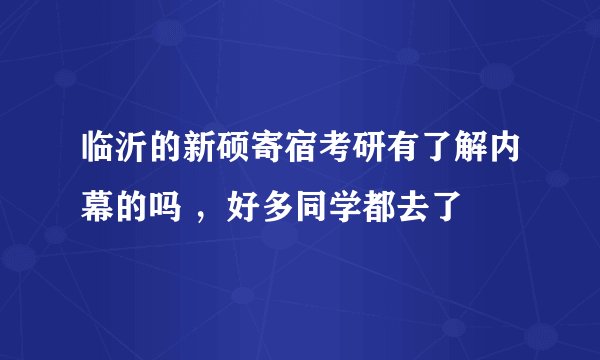 临沂的新硕寄宿考研有了解内幕的吗 ，好多同学都去了