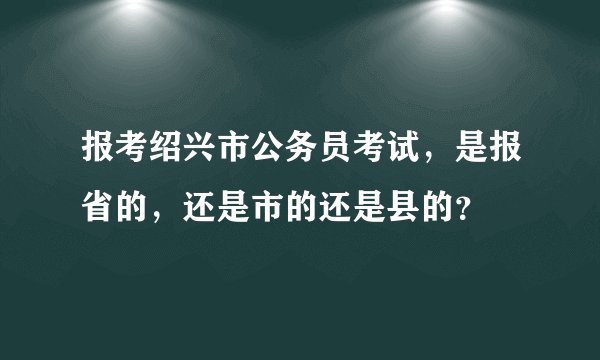 报考绍兴市公务员考试，是报省的，还是市的还是县的？