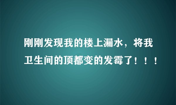 刚刚发现我的楼上漏水，将我卫生间的顶都变的发霉了！！！