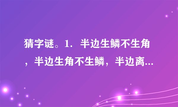 猜字谜。1．半边生鳞不生角，半边生角不生鳞，半边离水活不得，半边落水难活命。  　　猜字谜。  　　1.半边生鳞不生角，半边生角不生鳞，半边离水活不得，半边落水难活命。( )  　　2.有土能种米麦，有水能养鱼虾，有人不是你我，有马能行天下。(
