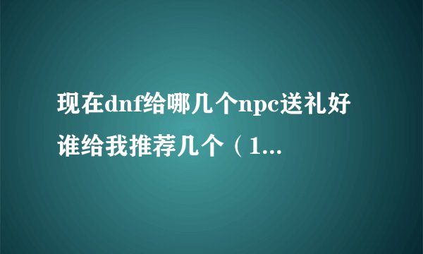 现在dnf给哪几个npc送礼好 谁给我推荐几个（10个以内）