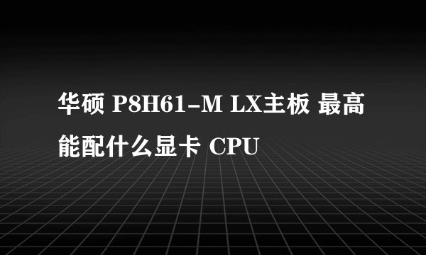华硕 P8H61-M LX主板 最高能配什么显卡 CPU