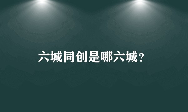 六城同创是哪六城？