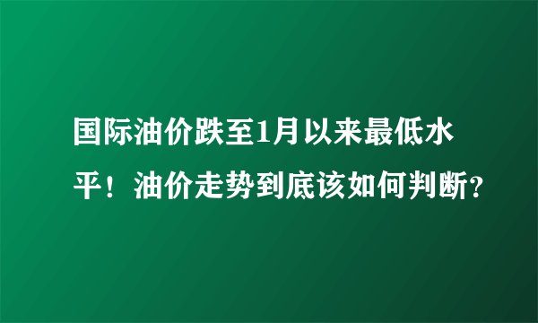 国际油价跌至1月以来最低水平！油价走势到底该如何判断？