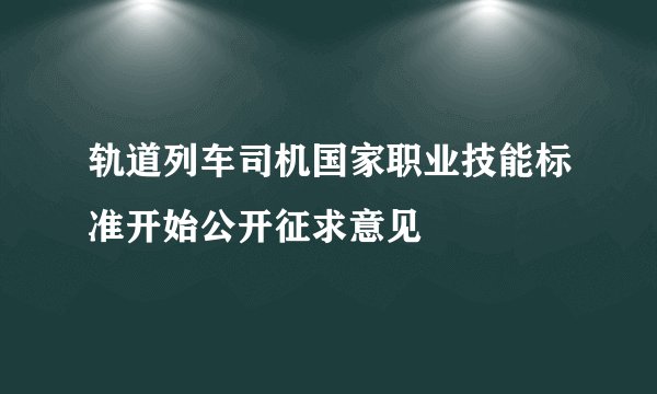 轨道列车司机国家职业技能标准开始公开征求意见