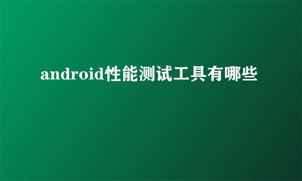android性能测试工具有哪些