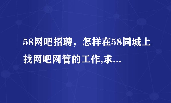 58网吧招聘，怎样在58同城上找网吧网管的工作,求解答。( 八 )