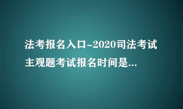 法考报名入口-2020司法考试主观题考试报名时间是什么时候