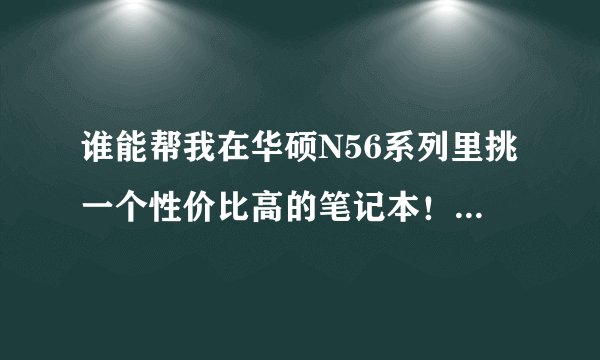 谁能帮我在华硕N56系列里挑一个性价比高的笔记本！！跪求大神帮忙。