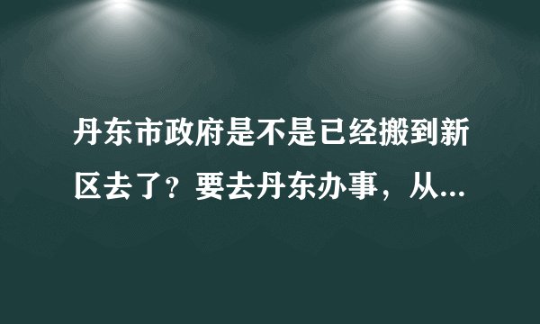 丹东市政府是不是已经搬到新区去了？要去丹东办事，从火车站怎么去，求高人指点一下！