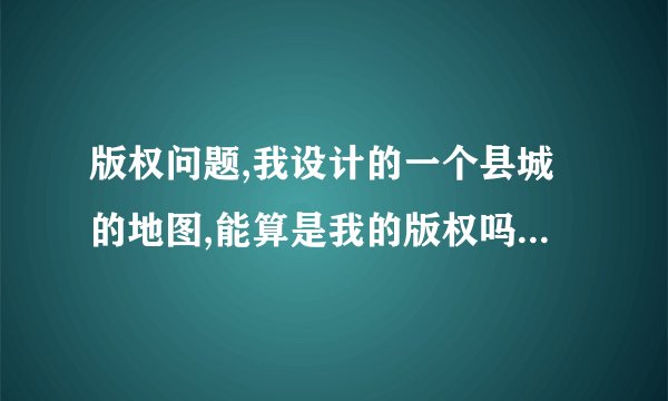 版权问题,我设计的一个县城的地图,能算是我的版权吗?别有没有改名直接借用算是侵权吗?
