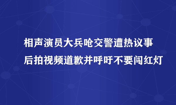 相声演员大兵呛交警遭热议事后拍视频道歉并呼吁不要闯红灯