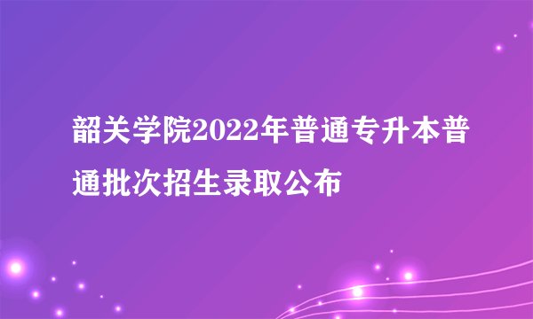 韶关学院2022年普通专升本普通批次招生录取公布