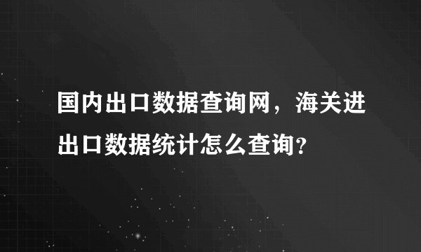 国内出口数据查询网，海关进出口数据统计怎么查询？