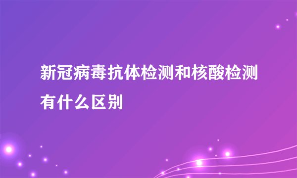 新冠病毒抗体检测和核酸检测有什么区别