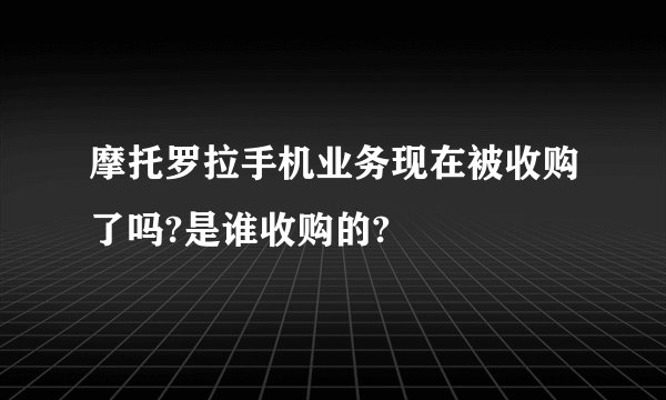 摩托罗拉手机业务现在被收购了吗?是谁收购的?