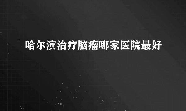 哈尔滨治疗脑瘤哪家医院最好