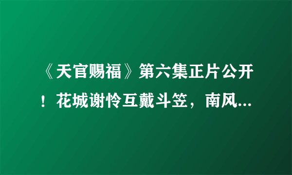 《天官赐福》第六集正片公开！花城谢怜互戴斗笠，南风扶摇再现身