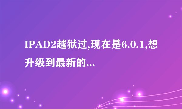 IPAD2越狱过,现在是6.0.1,想升级到最新的?因为,总提示IOS版本过低,许多东西用不了,如微...