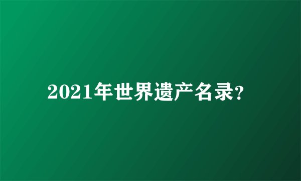 2021年世界遗产名录？