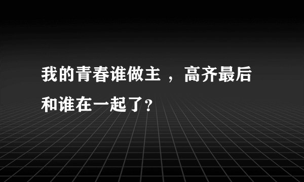 我的青春谁做主 ，高齐最后和谁在一起了？