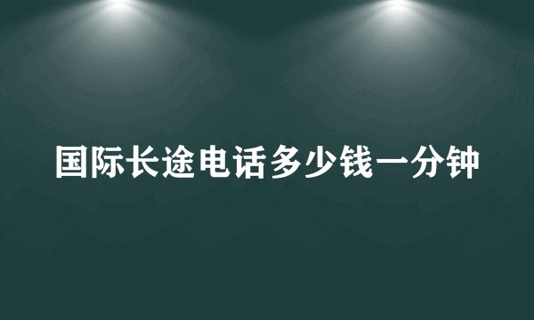 国际长途电话多少钱一分钟