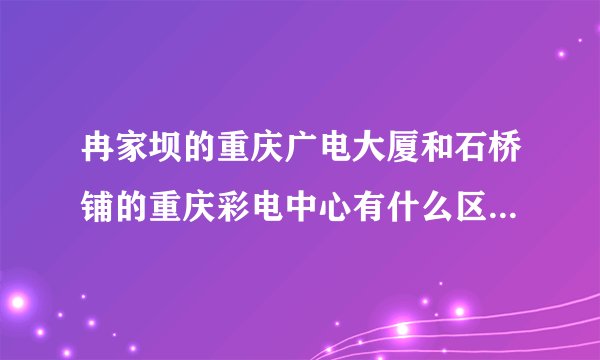 冉家坝的重庆广电大厦和石桥铺的重庆彩电中心有什么区别？？分别是用来干什么的？？重庆电视台录制或者直