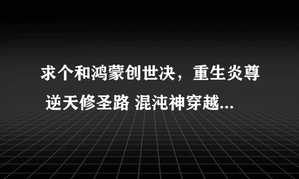 求个和鸿蒙创世决，重生炎尊 逆天修圣路 混沌神穿越风流一样主角很牛B，穿越去其他世界的小说
