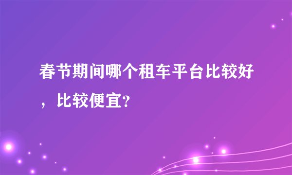 春节期间哪个租车平台比较好，比较便宜？