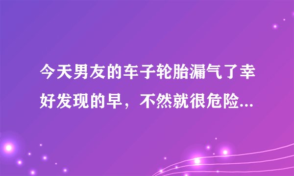 今天男友的车子轮胎漏气了幸好发现的早，不然就很危险了。如果下次再出现这样的漏气情况没有及时发现怎么