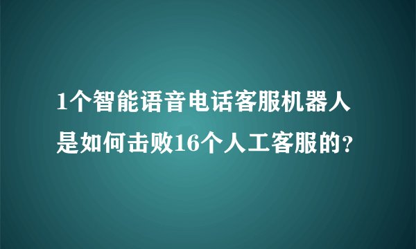 1个智能语音电话客服机器人是如何击败16个人工客服的？