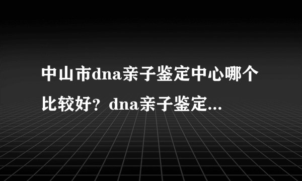 中山市dna亲子鉴定中心哪个比较好？dna亲子鉴定需要采集什么东西？