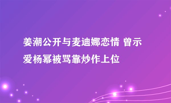 姜潮公开与麦迪娜恋情 曾示爱杨幂被骂靠炒作上位