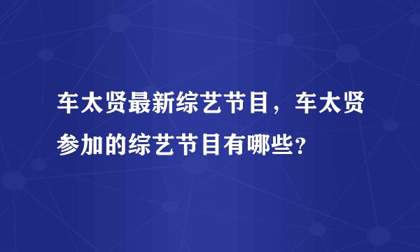 车太贤最新综艺节目，车太贤参加的综艺节目有哪些？