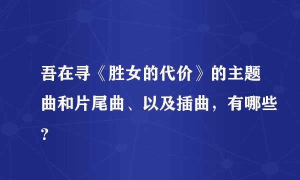 吾在寻《胜女的代价》的主题曲和片尾曲、以及插曲，有哪些？
