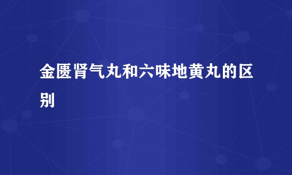 金匮肾气丸和六味地黄丸的区别