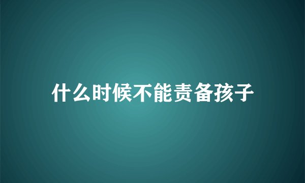 什么时候不能责备孩子