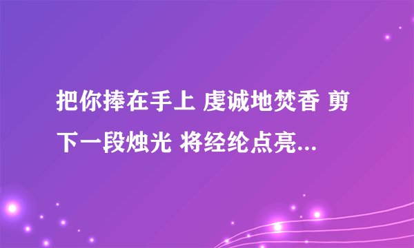 把你捧在手上 虔诚地焚香 剪下一段烛光 将经纶点亮 不求荡气回肠 只求爱一场大神们帮帮忙