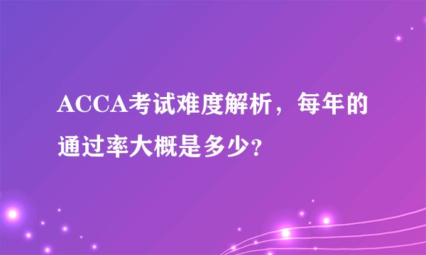 ACCA考试难度解析，每年的通过率大概是多少？
