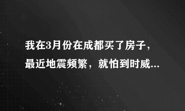 我在3月份在成都买了房子，最近地震频繁，就怕到时威胁到成都，都不敢过去住了，请高人指点