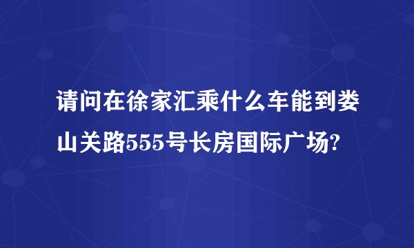 请问在徐家汇乘什么车能到娄山关路555号长房国际广场?