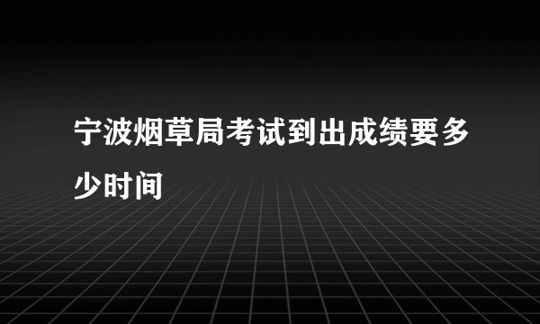宁波烟草局考试到出成绩要多少时间
