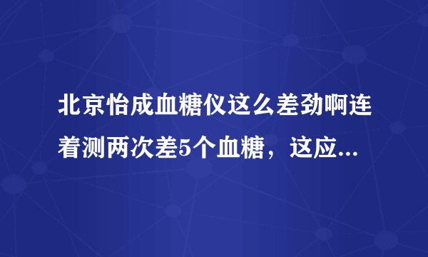 北京怡成血糖仪这么差劲啊连着测两次差5个血糖，这应该是有问题的吧？