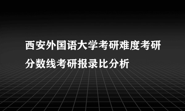 西安外国语大学考研难度考研分数线考研报录比分析